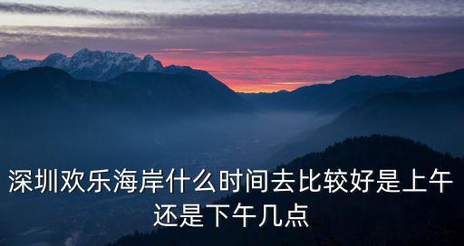 深圳歡樂海岸什么時間去比較好是上午還是下午幾點
