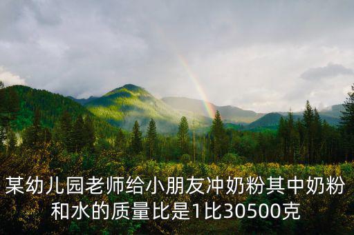 某幼兒園老師給小朋友沖奶粉其中奶粉和水的質量比是1比30500克