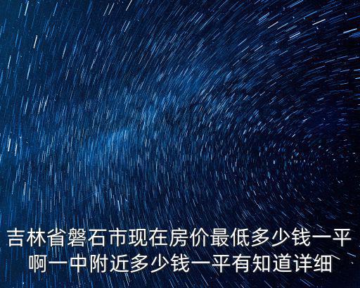 吉林哪個(gè)縣房?jī)r(jià)最低，吉林省磐石市現(xiàn)在房?jī)r(jià)最低多少錢一平啊一中附近多少錢一平有知道詳細(xì)