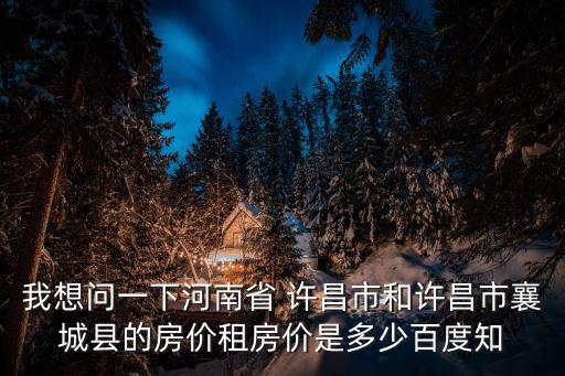 我想問一下河南省 許昌市和許昌市襄城縣的房價租房價是多少百度知