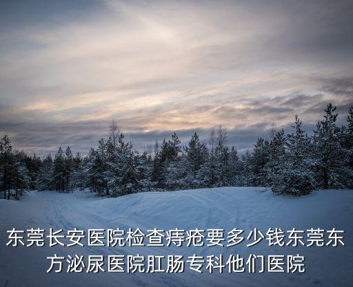 東莞長安醫院檢查痔瘡要多少錢東莞東方泌尿醫院肛腸專科他們醫院