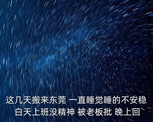 這幾天搬來東莞 一直睡覺睡的不安穩 白天上班沒精神 被老板批 晚上回