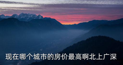 現(xiàn)在哪個城市的房價最高啊北上廣深