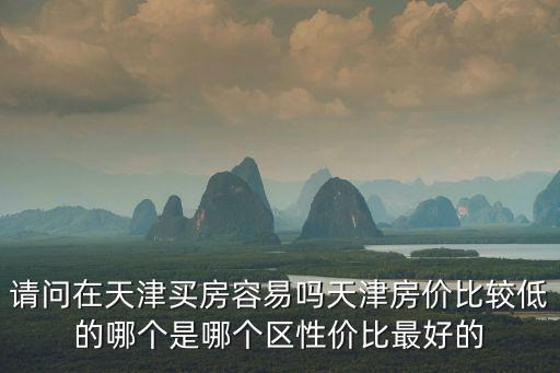 天津房價哪個區最低，請問在天津買房容易嗎天津房價比較低的哪個是哪個區性價比最好的