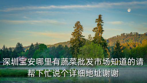 深圳寶安哪里有蔬菜批發(fā)市場(chǎng)知道的請(qǐng)幫下忙說(shuō)個(gè)詳細(xì)地址謝謝