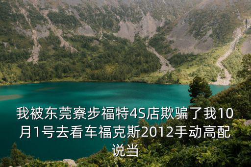 我被東莞寮步福特4S店欺騙了我10月1號去看車福克斯2012手動高配說當