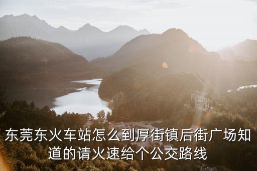 東莞東火車(chē)站怎么到厚街鎮(zhèn)后街廣場(chǎng)知道的請(qǐng)火速給個(gè)公交路線