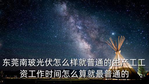 東莞南玻光伏怎么樣就普通的生產工工資工作時間怎么算就最普通的