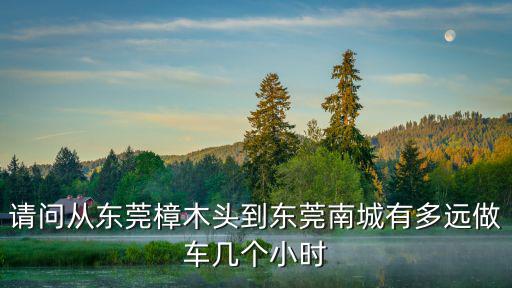 請問從東莞樟木頭到東莞南城有多遠做車幾個小時