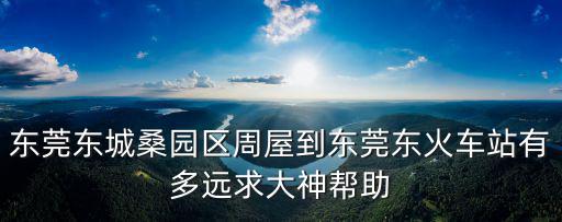 東莞東城到周屋有多遠(yuǎn)，東莞東城桑園區(qū)周屋到東莞東火車站有多遠(yuǎn)求大神幫助