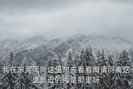 我在東莞鳳崗這里想去看看海請問離這里最近的海是那里呀