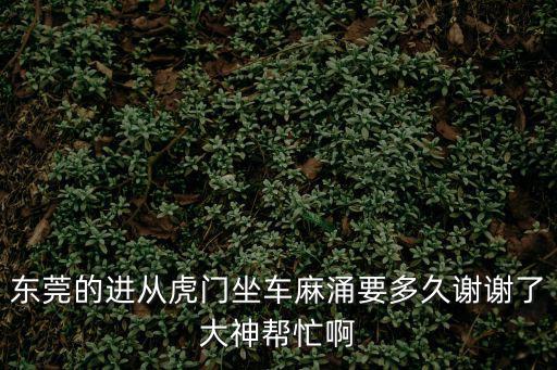 東莞的進從虎門坐車麻涌要多久謝謝了大神幫忙啊