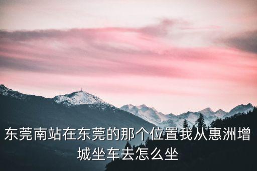 東莞南站在東莞的那個位置我從惠洲增城坐車去怎么坐
