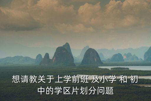想請教關于上學前班 及小學 和 初中的學區片劃分問題