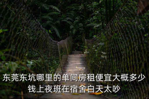 東莞東坑哪里的單間房租便宜大概多少錢上夜班在宿舍白天太吵