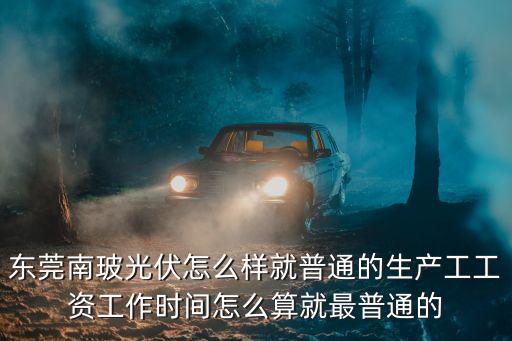 東莞南玻光伏怎么樣就普通的生產工工資工作時間怎么算就最普通的