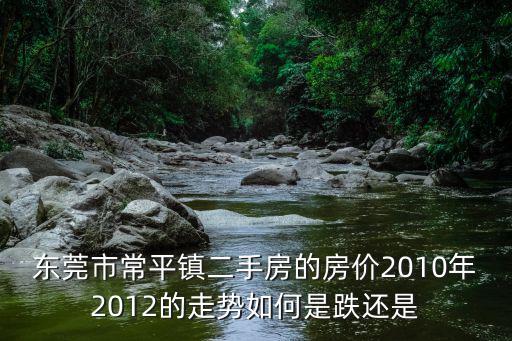 東莞市常平鎮(zhèn)二手房的房?jī)r(jià)2010年2012的走勢(shì)如何是跌還是