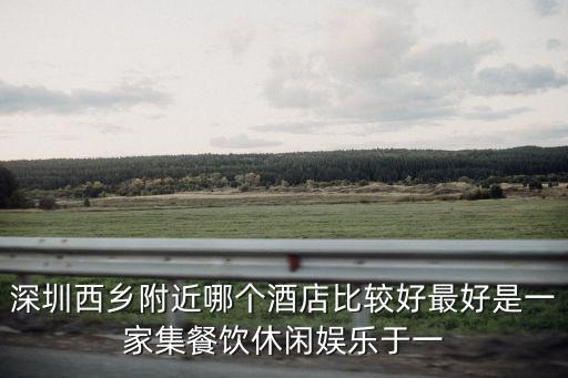 深圳西鄉會堂酒店，深圳西鄉附近哪個酒店比較好最好是一家集餐飲休閑娛樂于一