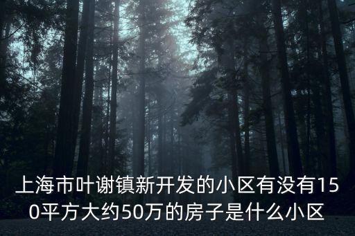 上海市葉謝鎮(zhèn)新開(kāi)發(fā)的小區(qū)有沒(méi)有150平方大約50萬(wàn)的房子是什么小區(qū)