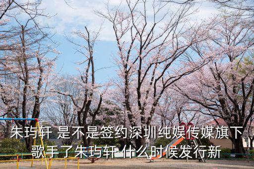 朱玙軒 是不是簽約深圳純娛傳媒旗下歌手了朱玙軒 什么時候發行新