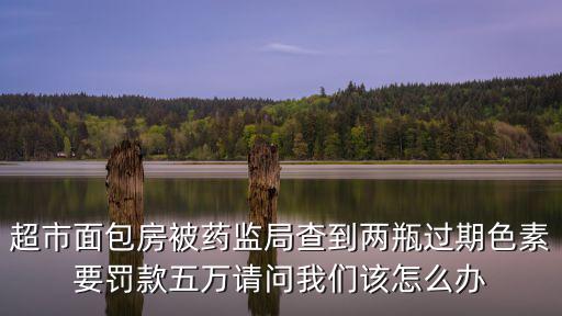 超市面包房被藥監局查到兩瓶過期色素要罰款五萬請問我們該怎么辦