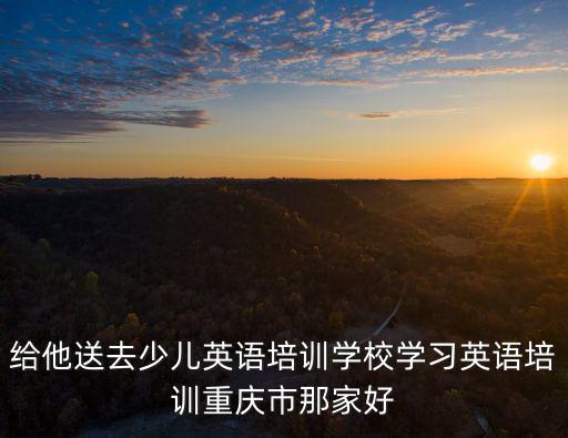 給他送去少兒英語培訓學校學習英語培訓重慶市那家好