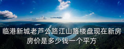 臨港新城老蘆公路江山路樓盤現(xiàn)在新房房?jī)r(jià)是多少錢一個(gè)平方