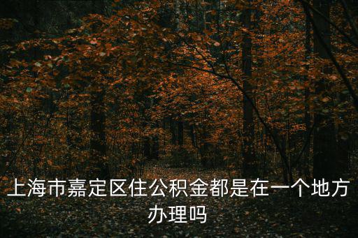 上海市嘉定區住房公積金，上海市嘉定區安亭鎮公積金辦事處在哪里謝謝