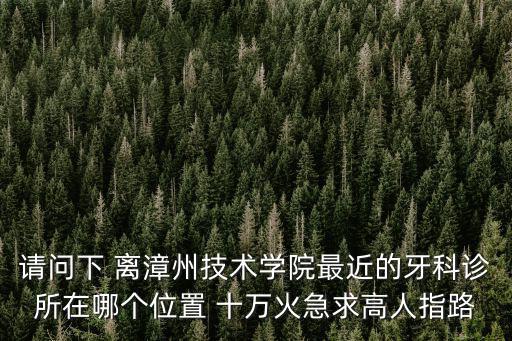 離我最近的牙科，請問下 離漳州技術學院最近的牙科診所在哪個位置 十萬火急求高人指路