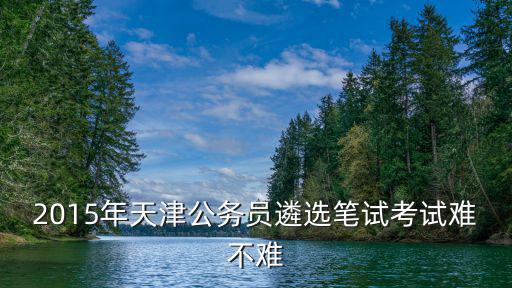 2015年天津公務(wù)員遴選筆試考試難不難