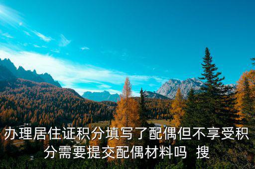 辦理居住證積分填寫了配偶但不享受積分需要提交配偶材料嗎  搜