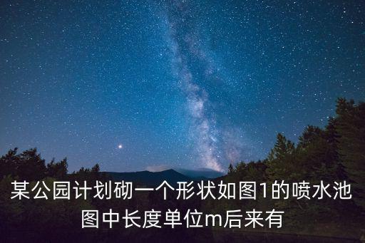 小型公園設計方案，某公園計劃砌一個形狀如圖1的噴水池圖中長度單位m后來有