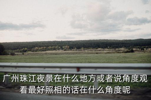 廣州珠江夜景在什么地方或者說(shuō)角度觀看最好照相的話在什么角度呢