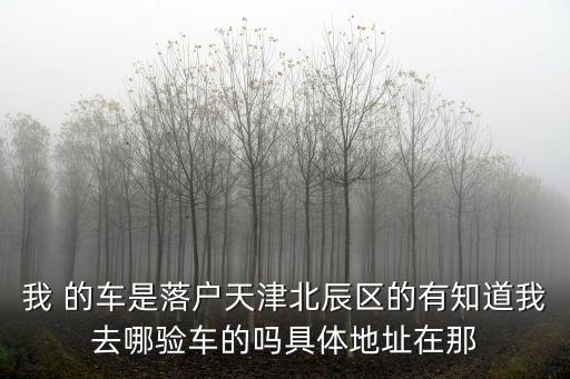 我 的車是落戶天津北辰區的有知道我去哪驗車的嗎具體地址在那