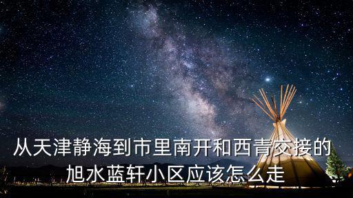 從天津靜海到市里南開和西青交接的 旭水藍軒小區應該怎么走