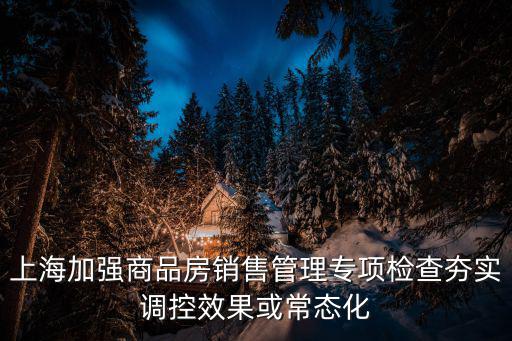 上海加強商品房銷售管理專項檢查夯實調(diào)控效果或常態(tài)化