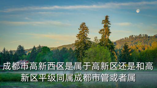 成都市高新西區(qū)是屬于高新區(qū)還是和高新區(qū)平級同屬成都市管或者屬