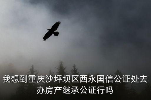 我想到重慶沙坪壩區西永國信公證處去辦房產繼承公證行嗎