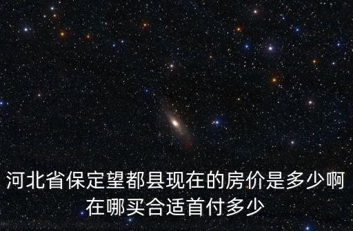 河北省保定望都縣現在的房價是多少啊在哪買合適首付多少