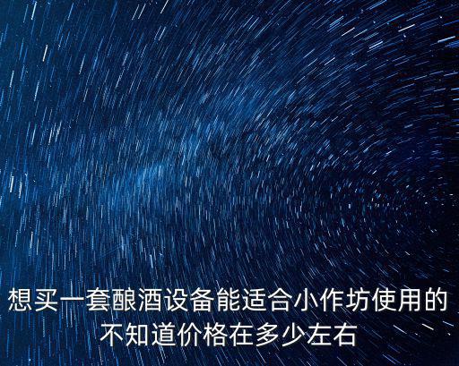 想買一套釀酒設(shè)備能適合小作坊使用的不知道價(jià)格在多少左右
