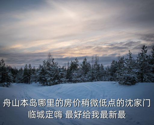 舟山本島哪里的房?jī)r(jià)稍微低點(diǎn)的沈家門臨城定嗨 最好給我最新最