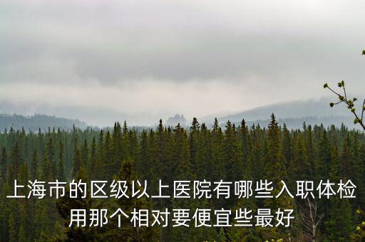 上海市的區級以上醫院有哪些入職體檢用那個相對要便宜些最好