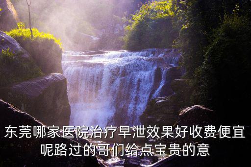 東莞哪家醫院治療早泄效果好收費便宜呢路過的哥們給點寶貴的意