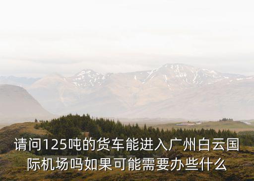 請問125噸的貨車能進入廣州白云國際機場嗎如果可能需要辦些什么