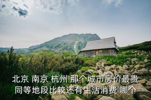 北京 南京 杭州 那個(gè)城市房?jī)r(jià)最貴同等地段比較還有生活消費(fèi) 哪個(gè)