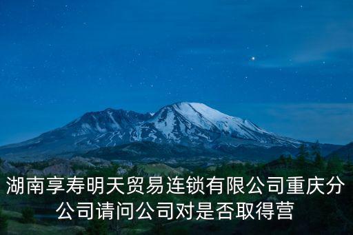 湖南享壽明天貿(mào)易連鎖有限公司重慶分公司請(qǐng)問(wèn)公司對(duì)是否取得營(yíng)