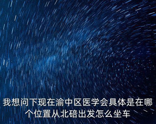 我想問下現(xiàn)在渝中區(qū)醫(yī)學(xué)會(huì)具體是在哪個(gè)位置從北碚出發(fā)怎么坐車