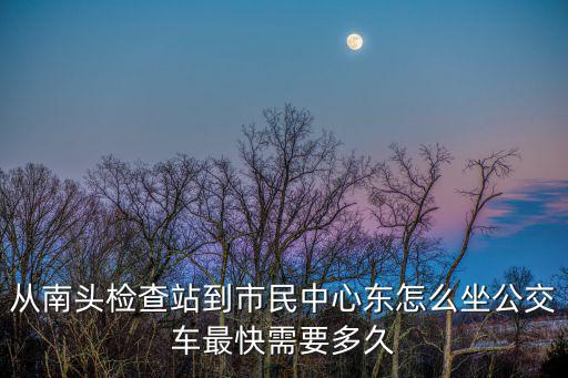 從南頭檢查站到市民中心東怎么坐公交車最快需要多久