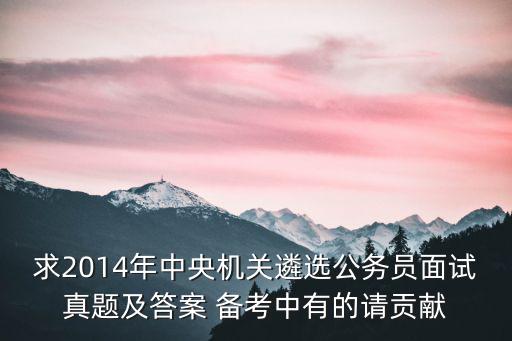 求2014年中央機(jī)關(guān)遴選公務(wù)員面試真題及答案 備考中有的請(qǐng)貢獻(xiàn)