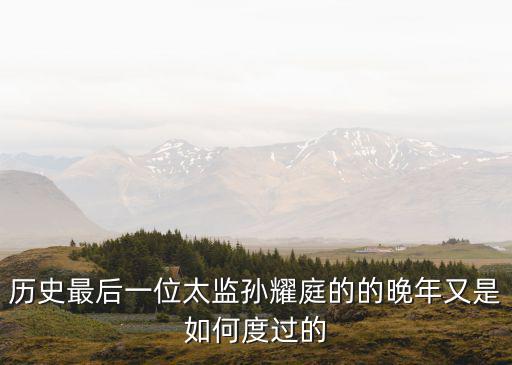 歷史最后一位太監孫耀庭的的晚年又是如何度過的